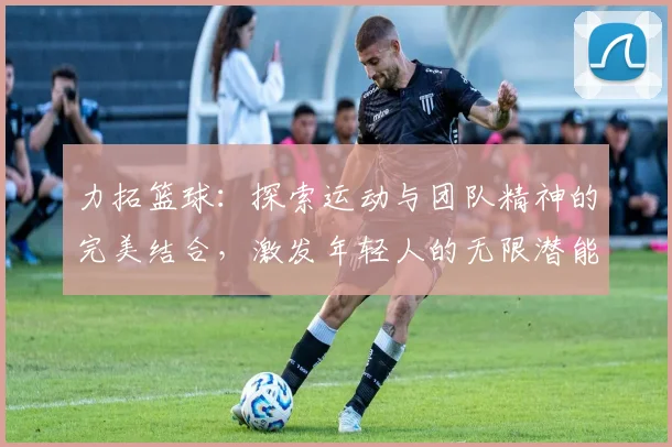 力拓篮球：探索运动与团队精神的完美结合，激发年轻人的无限潜能与热情