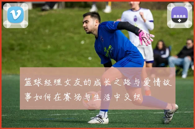 篮球经理女友的成长之路与爱情故事如何在赛场与生活中交织