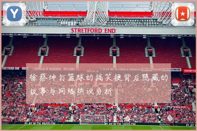 徐蔡坤打篮球的搞笑梗背后隐藏的故事与网络热议分析