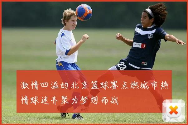 激情四溢的北京篮球赛点燃城市热情球迷齐聚为梦想而战