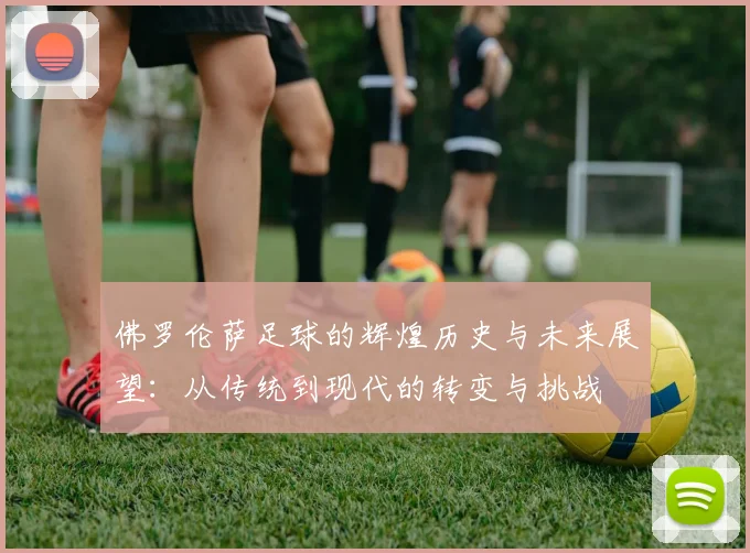佛罗伦萨足球的辉煌历史与未来展望：从传统到现代的转变与挑战