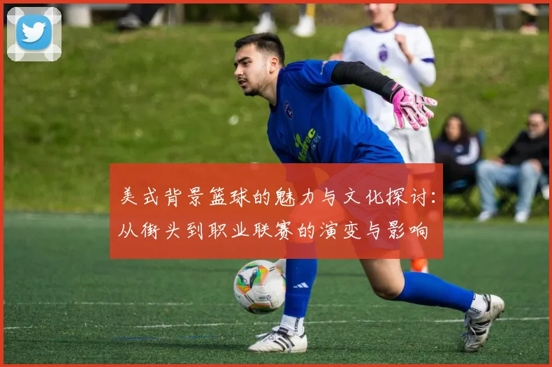 美式背景篮球的魅力与文化探讨：从街头到职业联赛的演变与影响