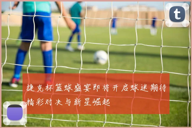 捷克杯篮球盛宴即将开启球迷期待精彩对决与新星崛起