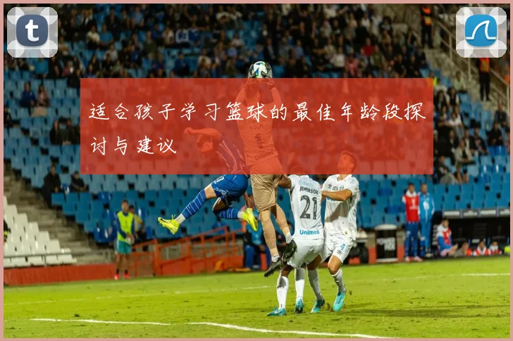 适合孩子学习篮球的最佳年龄段探讨与建议
